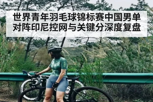 世界青年羽毛球锦标赛中国男单对阵印尼控网与关键分深度复盘